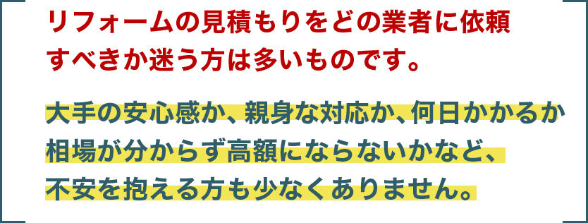 リフォームの見積もりをどの業者に依頼すべきか迷う方は多いものです。大手の安心感か、親身な対応か、何日かかるか相場が分からず高額にならないかなど、不安を抱える方も少なくありません。