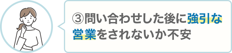③問い合わせした後に強引な営業をされないか不安